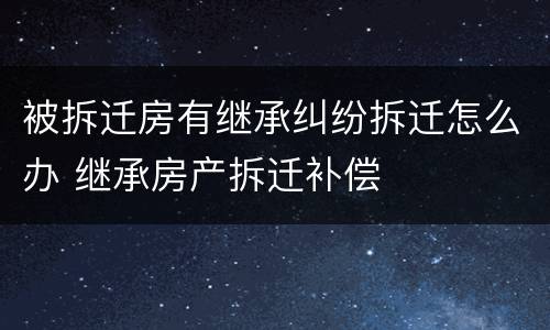 被拆迁房有继承纠纷拆迁怎么办 继承房产拆迁补偿