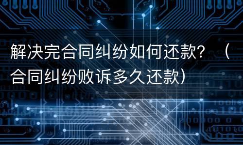 解决完合同纠纷如何还款？（合同纠纷败诉多久还款）