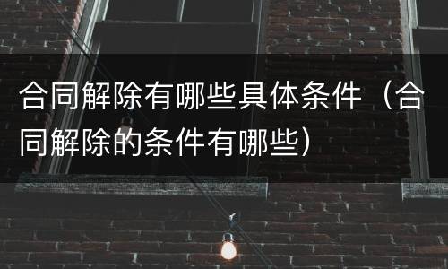 合同解除有哪些具体条件（合同解除的条件有哪些）