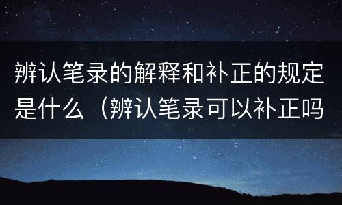 辨认笔录的解释和补正的规定是什么（辨认笔录可以补正吗）