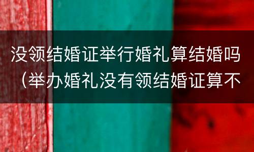 没领结婚证举行婚礼算结婚吗（举办婚礼没有领结婚证算不算结婚）