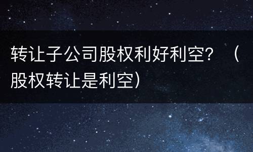 转让子公司股权利好利空？（股权转让是利空）