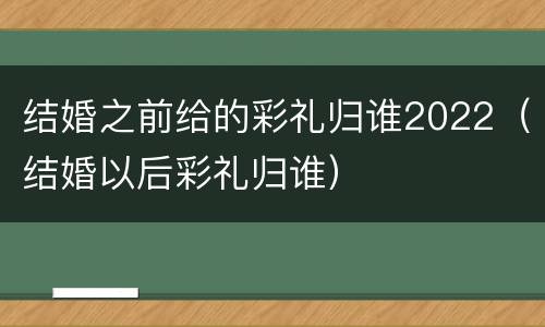 结婚之前给的彩礼归谁2022（结婚以后彩礼归谁）