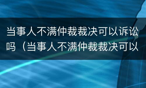 当事人不满仲裁裁决可以诉讼吗（当事人不满仲裁裁决可以诉讼吗）
