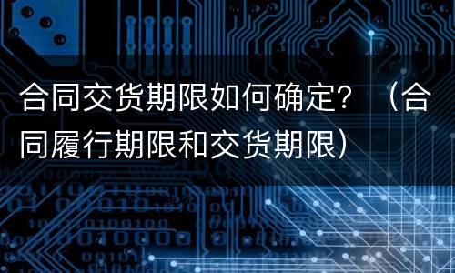 合同交货期限如何确定？（合同履行期限和交货期限）