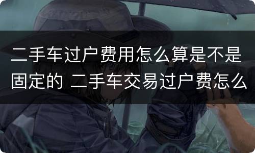 二手车过户费用怎么算是不是固定的 二手车交易过户费怎么算