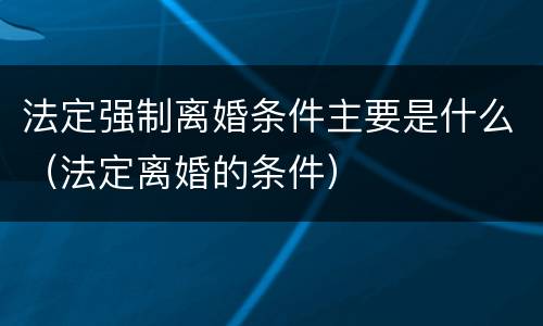 法定强制离婚条件主要是什么（法定离婚的条件）