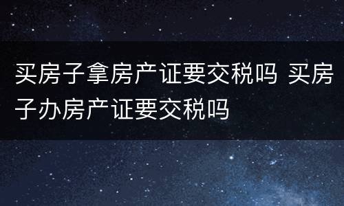 买房子拿房产证要交税吗 买房子办房产证要交税吗