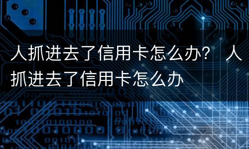 人抓进去了信用卡怎么办？ 人抓进去了信用卡怎么办