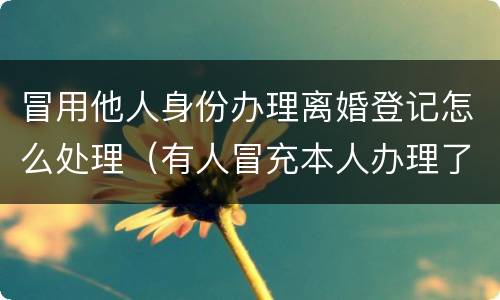 冒用他人身份办理离婚登记怎么处理（有人冒充本人办理了离婚手续）