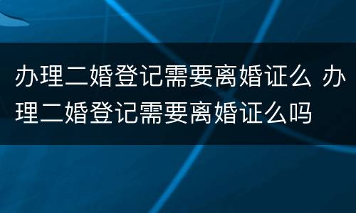 办理二婚登记需要离婚证么 办理二婚登记需要离婚证么吗