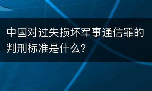 中国对过失损坏军事通信罪的判刑标准是什么？