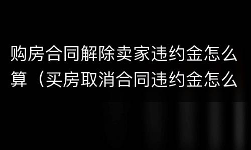 购房合同解除卖家违约金怎么算（买房取消合同违约金怎么算）