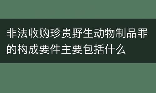 非法收购珍贵野生动物制品罪的构成要件主要包括什么