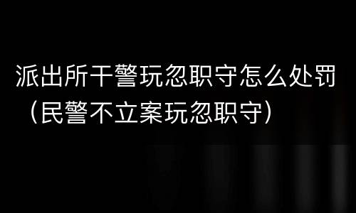 派出所干警玩忽职守怎么处罚（民警不立案玩忽职守）