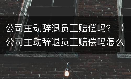 公司主动辞退员工赔偿吗？（公司主动辞退员工赔偿吗怎么算）