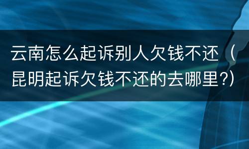 云南怎么起诉别人欠钱不还（昆明起诉欠钱不还的去哪里?）