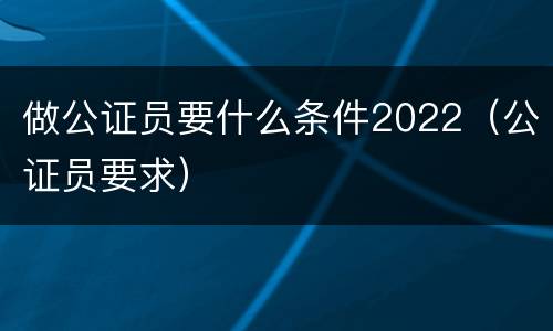 做公证员要什么条件2022（公证员要求）