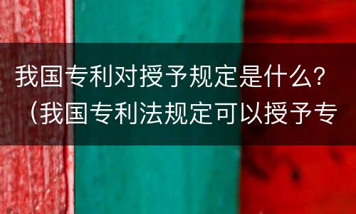 我国专利对授予规定是什么？（我国专利法规定可以授予专利的是）