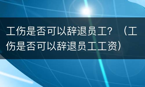工伤是否可以辞退员工？（工伤是否可以辞退员工工资）