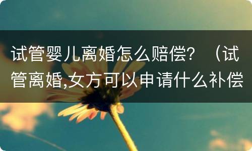 试管婴儿离婚怎么赔偿？（试管离婚,女方可以申请什么补偿）