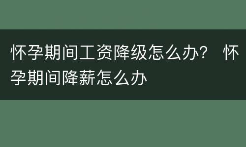 怀孕期间工资降级怎么办？ 怀孕期间降薪怎么办