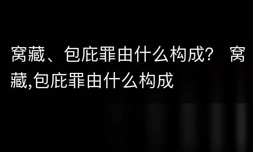 窝藏、包庇罪由什么构成？ 窝藏,包庇罪由什么构成