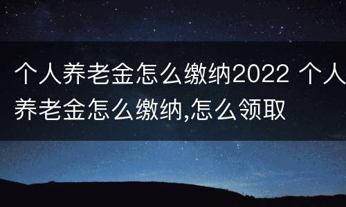 个人养老金怎么缴纳2022 个人养老金怎么缴纳,怎么领取