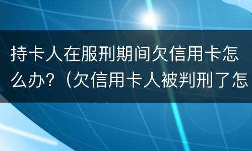 持卡人在服刑期间欠信用卡怎么办?（欠信用卡人被判刑了怎么办）