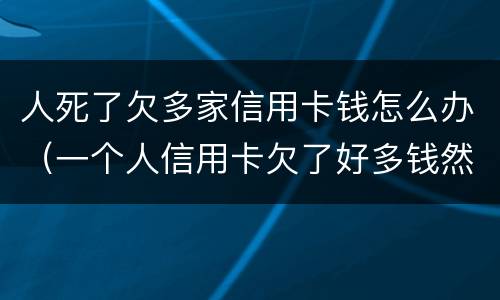人死了欠多家信用卡钱怎么办（一个人信用卡欠了好多钱然后死了）