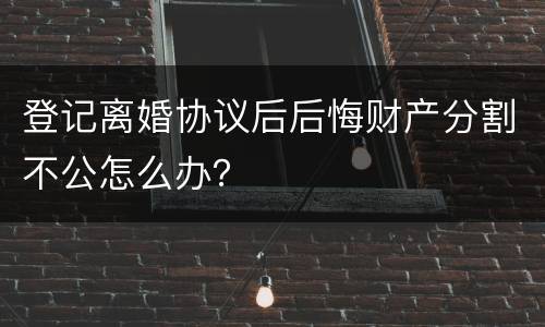 登记离婚协议后后悔财产分割不公怎么办？