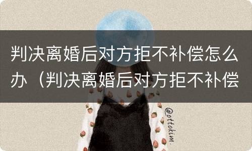 判决离婚后对方拒不补偿怎么办（判决离婚后对方拒不补偿怎么办呢）