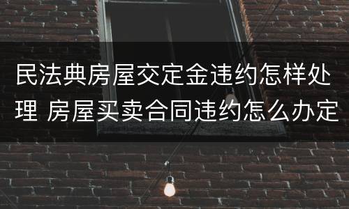 民法典房屋交定金违约怎样处理 房屋买卖合同违约怎么办定金