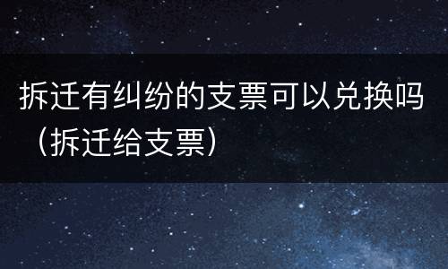 拆迁有纠纷的支票可以兑换吗（拆迁给支票）
