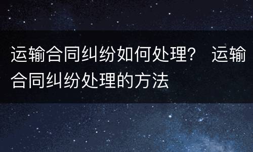 运输合同纠纷如何处理？ 运输合同纠纷处理的方法