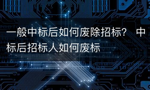 一般中标后如何废除招标？ 中标后招标人如何废标
