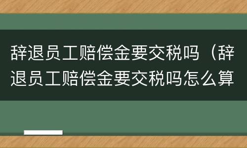 辞退员工赔偿金要交税吗（辞退员工赔偿金要交税吗怎么算）