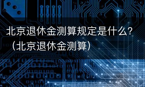 北京退休金测算规定是什么？（北京退休金测算）
