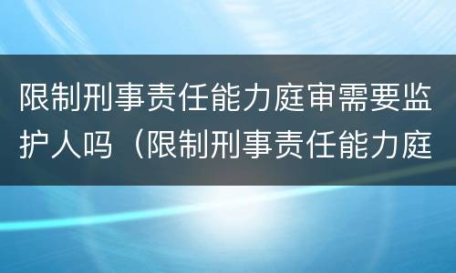 限制刑事责任能力庭审需要监护人吗（限制刑事责任能力庭审需要监护人吗）