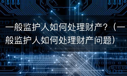 一般监护人如何处理财产?（一般监护人如何处理财产问题）
