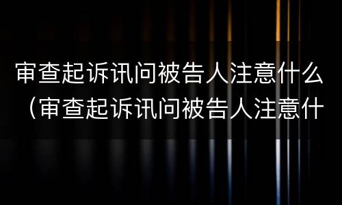 审查起诉讯问被告人注意什么（审查起诉讯问被告人注意什么问题）