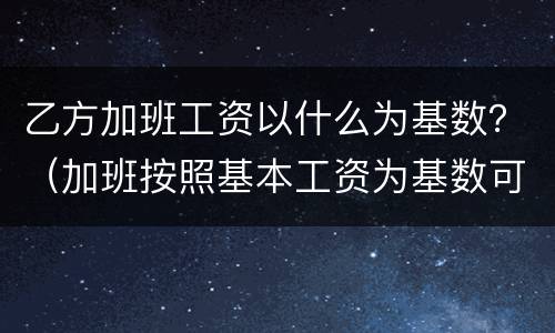 乙方加班工资以什么为基数？（加班按照基本工资为基数可以吗）