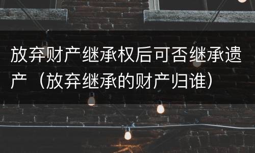 放弃财产继承权后可否继承遗产（放弃继承的财产归谁）