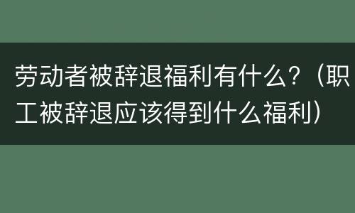 劳动者被辞退福利有什么?（职工被辞退应该得到什么福利）