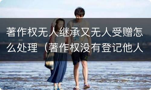 著作权无人继承又无人受赠怎么处理（著作权没有登记他人可以使用吗）