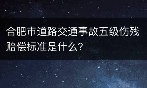 合肥市道路交通事故五级伤残赔偿标准是什么？