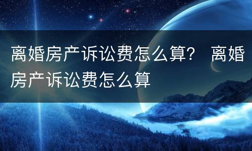 离婚房产诉讼费怎么算？ 离婚房产诉讼费怎么算