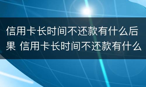 信用卡长时间不还款有什么后果 信用卡长时间不还款有什么后果会坐多长时间的牢