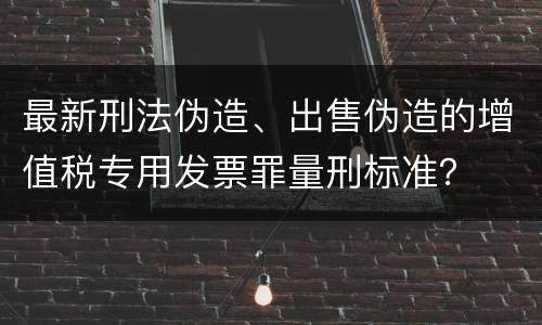 最新刑法伪造、出售伪造的增值税专用发票罪量刑标准？