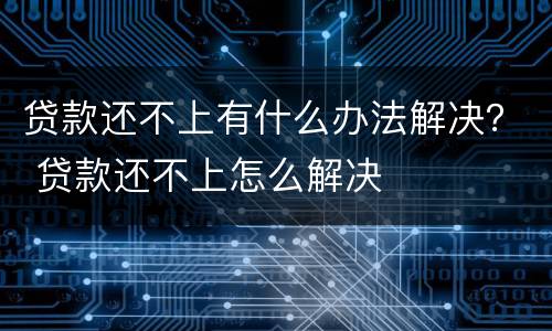 贷款还不上有什么办法解决？ 贷款还不上怎么解决